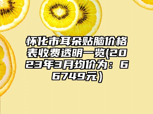 怀化市耳朵贴脑价格表收费透明一览(2023年3月均价为：66749元）