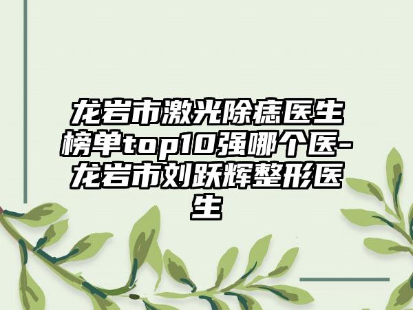 龙岩市激光除痣医生榜单top10强哪个医-龙岩市刘跃辉整形医生