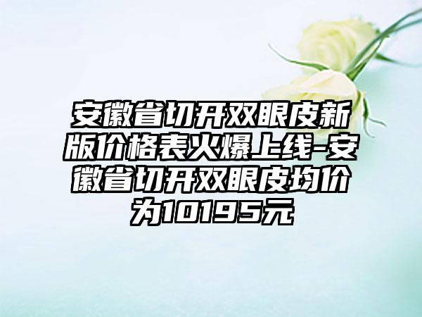 安徽省切开双眼皮新版价格表火爆上线-安徽省切开双眼皮均价为10195元