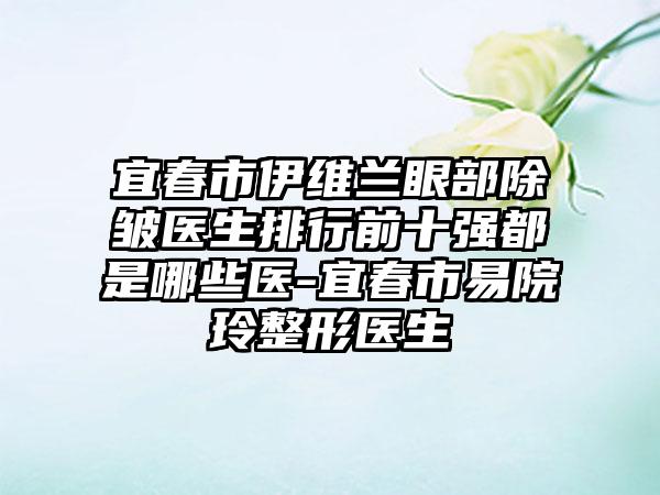 宜春市伊维兰眼部除皱医生排行前十强都是哪些医-宜春市易院玲整形医生