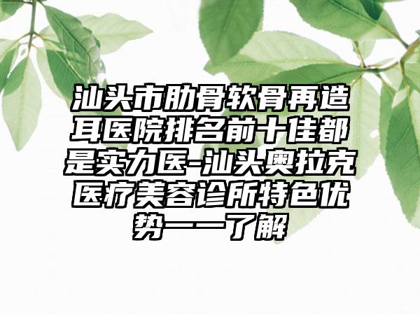 汕头市肋骨软骨再造耳医院排名前十佳都是实力医-汕头奥拉克医疗美容诊所特色优势一一了解