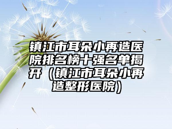 镇江市耳朵小再造医院排名榜十强名单揭开（镇江市耳朵小再造整形医院）