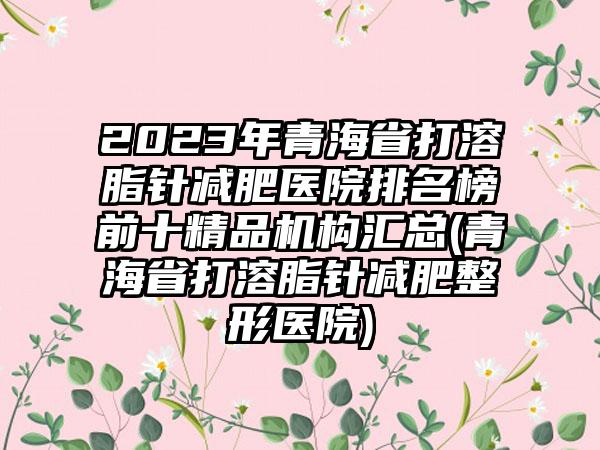 2023年青海省打溶脂针减肥医院排名榜前十精品机构汇总(青海省打溶脂针减肥整形医院)