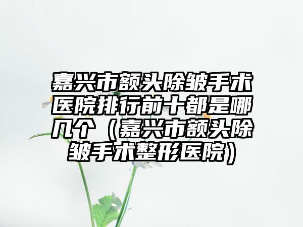 嘉兴市额头除皱手术医院排行前十都是哪几个（嘉兴市额头除皱手术整形医院）