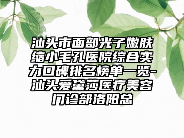 汕头市面部光子嫩肤缩小毛孔医院综合实力口碑排名榜单一览-汕头爱黛莎医疗美容门诊部洛阳总