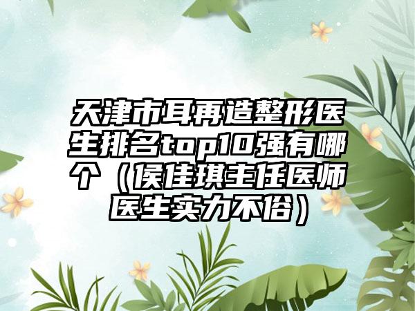 天津市耳再造整形医生排名top10强有哪个（侯佳琪主任医师医生实力不俗）