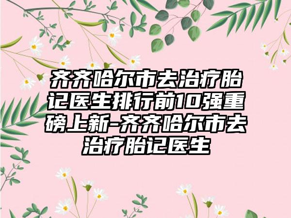 齐齐哈尔市去治疗胎记医生排行前10强重磅上新-齐齐哈尔市去治疗胎记医生