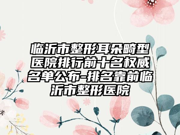 临沂市整形耳朵畸型医院排行前十名权威名单公布-排名靠前临沂市整形医院