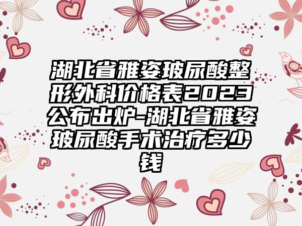 湖北省雅姿玻尿酸整形外科价格表2023公布出炉-湖北省雅姿玻尿酸手术治疗多少钱