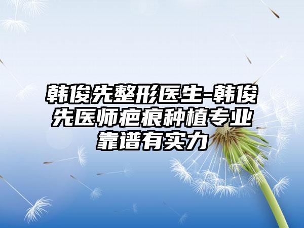 韩俊先整形医生-韩俊先医师疤痕种植专业靠谱有实力