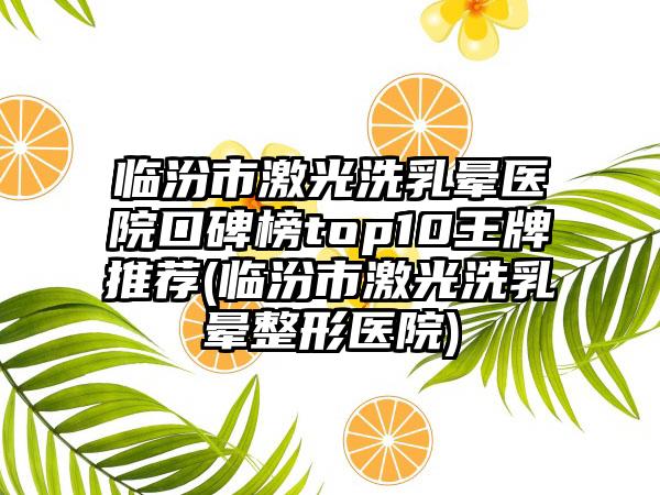 临汾市激光洗乳晕医院口碑榜top10王牌推荐(临汾市激光洗乳晕整形医院)