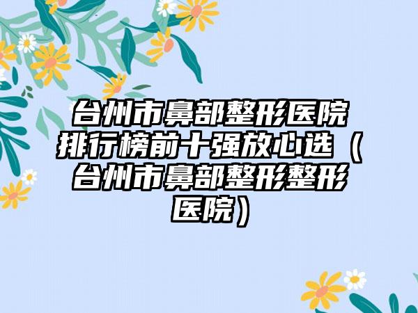 台州市鼻部整形医院排行榜前十强放心选（台州市鼻部整形整形医院）