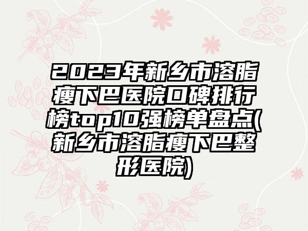 2023年新乡市溶脂瘦下巴医院口碑排行榜top10强榜单盘点(新乡市溶脂瘦下巴整形医院)