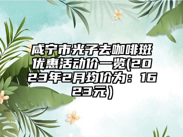 咸宁市光子去咖啡斑优惠活动价一览(2023年2月均价为：1623元）