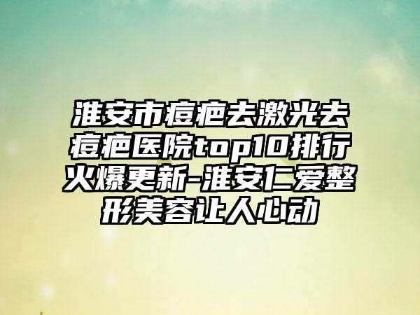 淮安市痘疤去激光去痘疤医院top10排行火爆更新-淮安仁爱整形美容让人心动