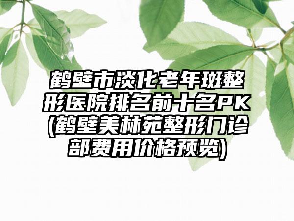 鹤壁市淡化老年斑整形医院排名前十名PK(鹤壁美林苑整形门诊部费用价格预览)