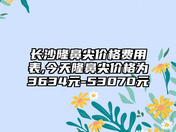 长沙隆鼻尖价格费用表,今天隆鼻尖价格为3634元-53070元