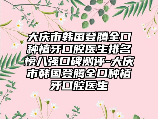 大庆市韩国登腾全口种植牙口腔医生排名榜八强口碑测评-大庆市韩国登腾全口种植牙口腔医生