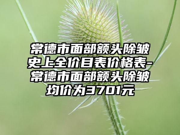 常德市面部额头除皱史上全价目表价格表-常德市面部额头除皱均价为3701元