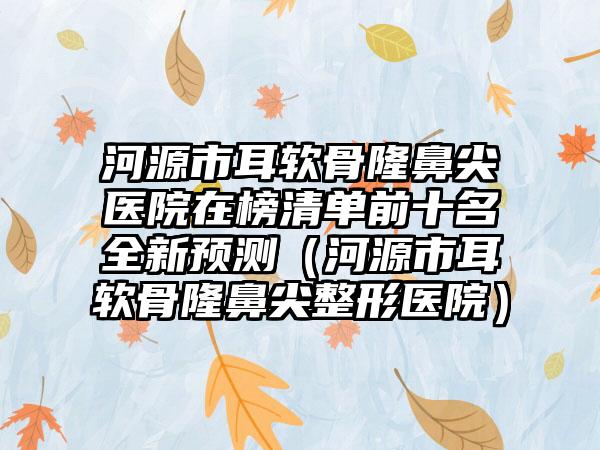 河源市耳软骨隆鼻尖医院在榜清单前十名全新预测（河源市耳软骨隆鼻尖整形医院）