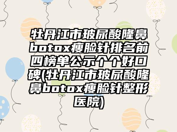 牡丹江市玻尿酸隆鼻botox瘦脸针排名前四榜单公示个个好口碑(牡丹江市玻尿酸隆鼻botox瘦脸针整形医院)