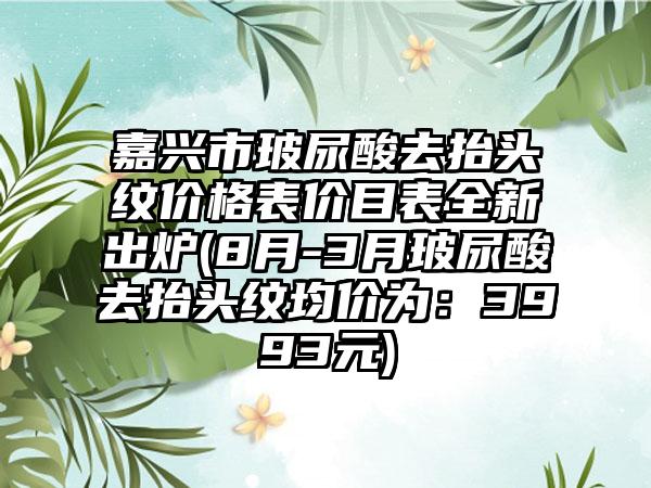 嘉兴市玻尿酸去抬头纹价格表价目表全新出炉(8月-3月玻尿酸去抬头纹均价为：3993元)