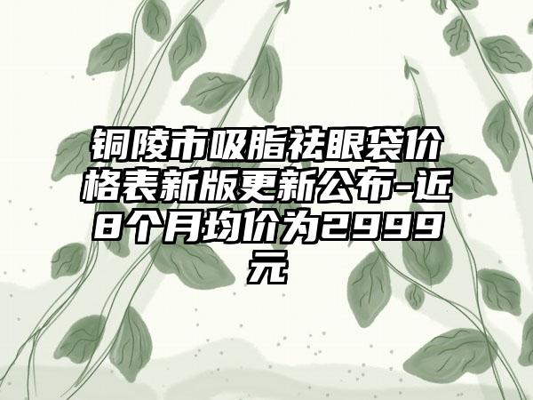 铜陵市吸脂祛眼袋价格表新版更新公布-近8个月均价为2999元