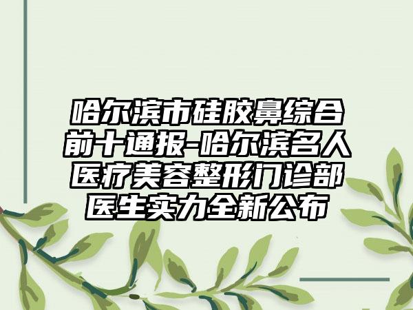 哈尔滨市硅胶鼻综合前十通报-哈尔滨名人医疗美容整形门诊部医生实力全新公布