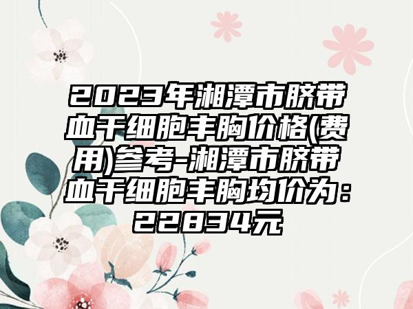 2023年湘潭市脐带血干细胞丰胸价格(费用)参考-湘潭市脐带血干细胞丰胸均价为：22834元