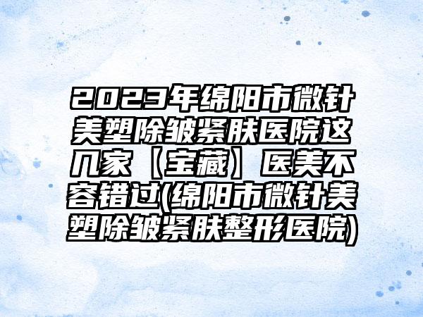 2023年绵阳市微针美塑除皱紧肤医院这几家【宝藏】医美不容错过(绵阳市微针美塑除皱紧肤整形医院)