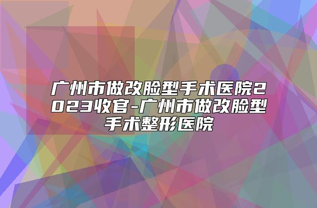 广州市做改脸型手术医院2023收官-广州市做改脸型手术整形医院