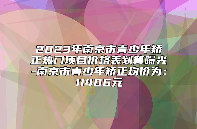 2023年南京市青少年矫正热门项目价格表划算曝光-南京市青少年矫正均价为：11406元