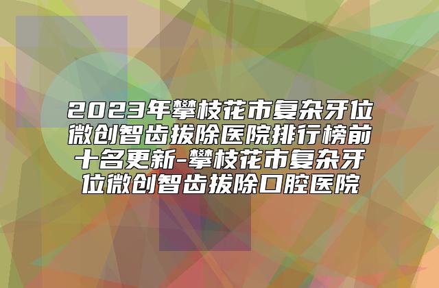 2023年攀枝花市复杂牙位微创智齿拔除医院排行榜前十名更新-攀枝花市复杂牙位微创智齿拔除口腔医院