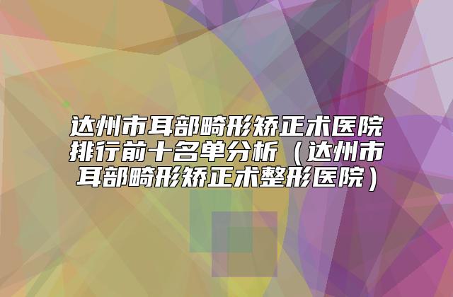 达州市耳部畸形矫正术医院排行前十名单分析（达州市耳部畸形矫正术整形医院）