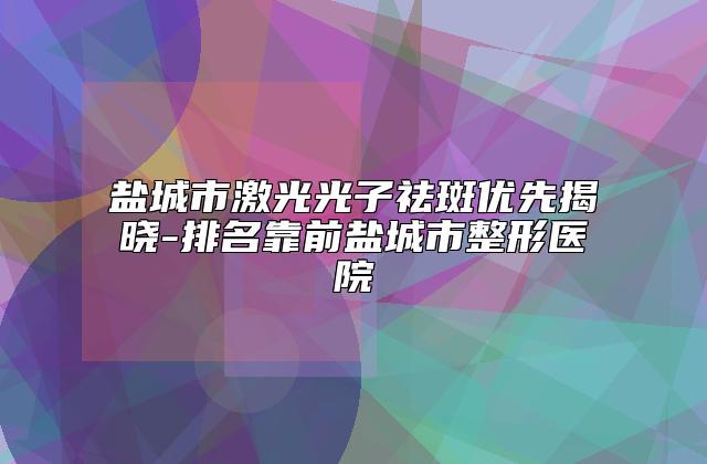 盐城市激光光子祛斑优先揭晓-排名靠前盐城市整形医院