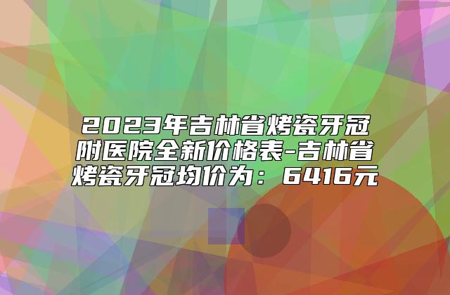 2023年吉林省烤瓷牙冠附医院全新价格表-吉林省烤瓷牙冠均价为：6416元