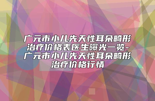 广元市小儿先天性耳朵畸形治疗价格表医生曝光一览-广元市小儿先天性耳朵畸形治疗价格行情