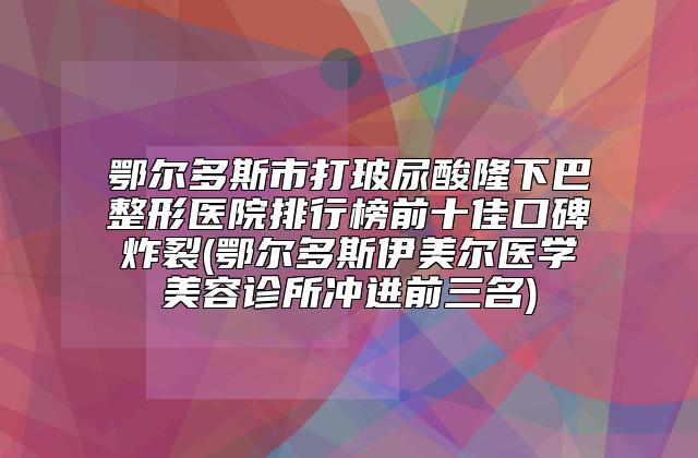 鄂尔多斯市打玻尿酸隆下巴整形医院排行榜前十佳口碑炸裂(鄂尔多斯伊美尔医学美容诊所冲进前三名)