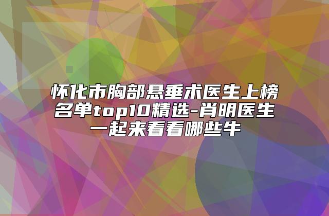 怀化市胸部悬垂术医生上榜名单top10精选-肖明医生一起来看看哪些牛