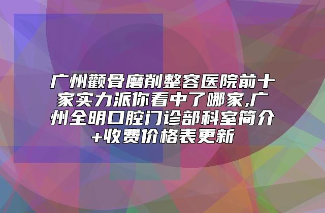 广州颧骨磨削整容医院前十家实力派你看中了哪家,广州全明口腔门诊部科室简介+收费价格表更新