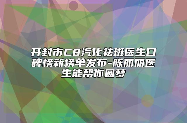 开封市C8汽化祛斑医生口碑榜新榜单发布-陈丽丽医生能帮你圆梦