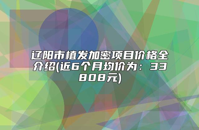 辽阳市植发加密项目价格全介绍(近6个月均价为：33808元)