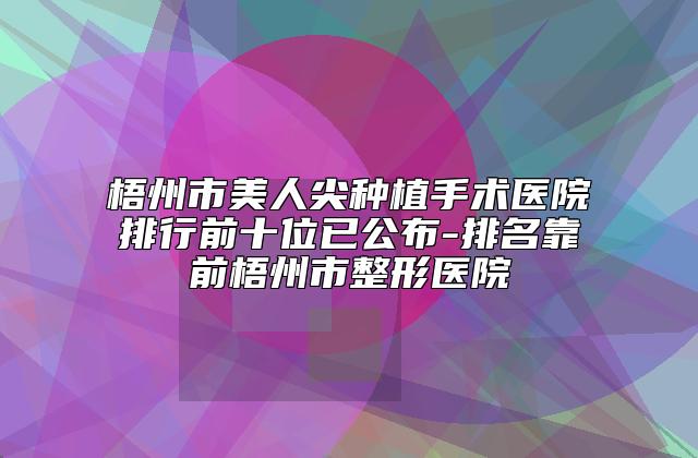 梧州市美人尖种植手术医院排行前十位已公布-排名靠前梧州市整形医院