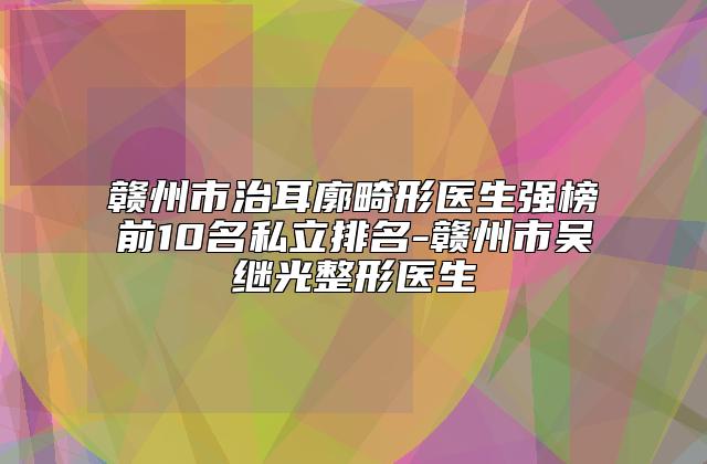 赣州市治耳廓畸形医生强榜前10名私立排名-赣州市吴继光整形医生