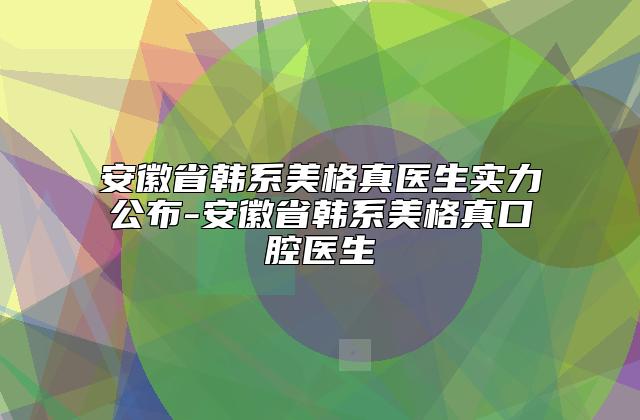 安徽省韩系美格真医生实力公布-安徽省韩系美格真口腔医生