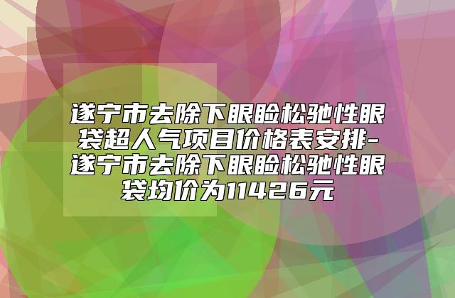 遂宁市去除下眼睑松驰性眼袋超人气项目价格表安排-遂宁市去除下眼睑松驰性眼袋均价为11426元