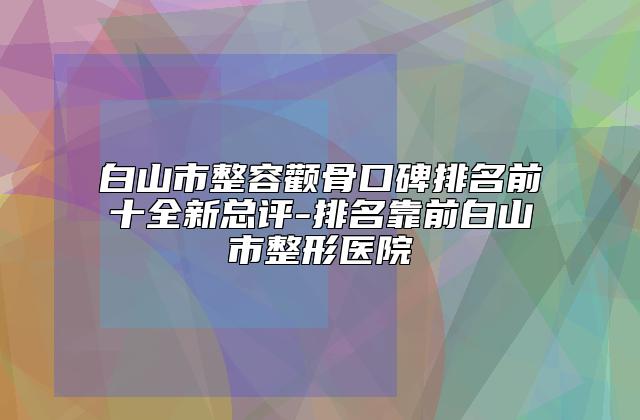 白山市整容颧骨口碑排名前十全新总评-排名靠前白山市整形医院