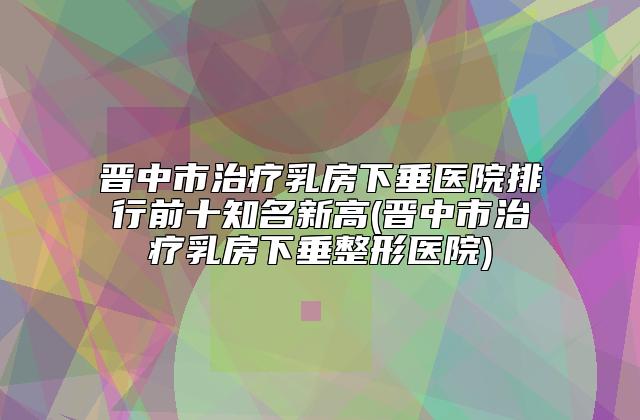 晋中市治疗乳房下垂医院排行前十知名新高(晋中市治疗乳房下垂整形医院)