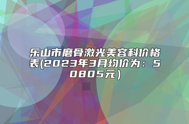 乐山市磨骨激光美容科价格表(2023年3月均价为：50805元）