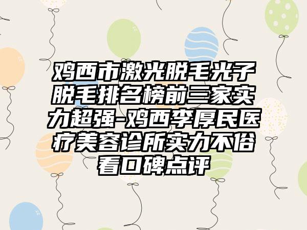 鸡西市激光脱毛光子脱毛排名榜前三家实力超强-鸡西李厚民医疗美容诊所实力不俗看口碑点评